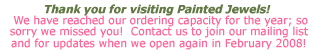 Thank you for visiting Painted Jewels!  We have reached our ordering capacity for the year; so sorry we missed you!  Contact us to join our mailing list and for updates when we open again in February 2008!Thank you for visiting Painted Jewels!  We have reached our ordering capacity for the year; so sorry we missed you!  Contact us to join our mailing list and for updates when we open again in February 2008!